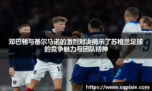 邓巴顿与基尔马诺的激烈对决揭示了苏格兰足球的竞争魅力与团队精神